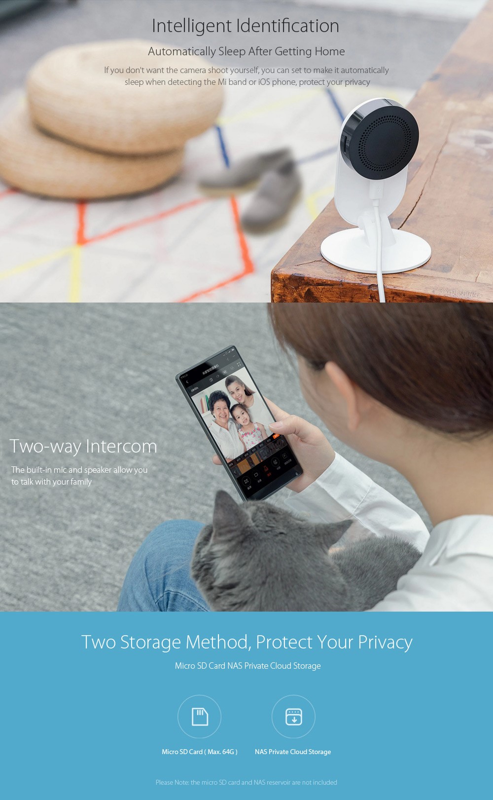 Intelligent Identification
Automatically Sleep After Getting Home
If you don't want the camera shoot yourself, you can set to make it automatically
sleep when detecting the Mi band or iOS phone, protect your privacy
Two-way Intercom
The built-in mic and speaker allow you
to talk with your family
Two Storage Method, Protect Your Privacy
Micro SD Card NAS Private Cloud Storage
Micro SD Card ( Max. 64G)
NAS Private Cloud Storage
Please Note: the micro SD card and NAS reservoir are not included 