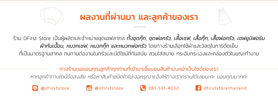 ผลงานที่ผ่านมา และลูกค้าของเรา ร้าน DFirst Store เป็นผู้ผลิตและจำหน่ายชุดเชฟสากล ทั้งชุดกุ๊ก, ชุดพ่อครัว, เสื้อเชฟ, เสื้อกุ๊ก, เสื้อพ่อครัว, เชฟยูนิฟอร์ม ผ้ากันเปื้อน, หมวกเชฟ, หมวกกุ๊ก และหมวกพ่อครัว โดยทางร้านเลือกใช้ผ้าและวัสดุในการตัดเย็บ ที่เป็นมาตรฐานสากล ทนทานต่องานในครัวและมีดีไซน์ที่ทันสมัย สวมใส่สบาย กระฉับกระเฉงและคล่องตัวในขณะทำงาน ทางร้านขอขอบคุณลูกค้าทุกท่านที่เข้ามาเยื่ยมชมสินค้าบนหน้าเว็บไซต์ของเรา หากลูกค้าท่านใดมีข้อสงสัย หรือหาสินค้าชนิดใดไม่เจอกรุณาแจ้งให้ทางเราทราบได้เลยนะคะ ขอบคุณมากค่ะ